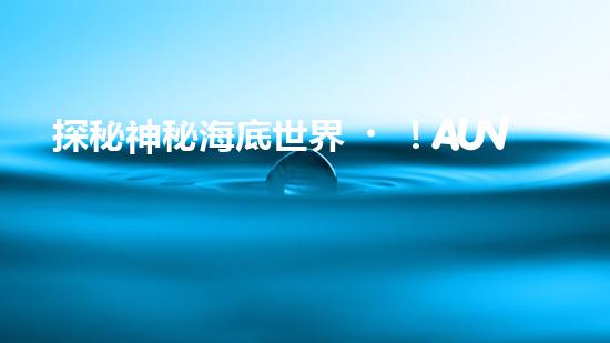 探秘神秘海底世界！AUV水下機器人是什么？